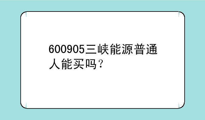 600905三峡能源普通人能买吗？