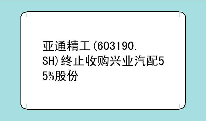 亚通精工(603190.SH)终止收购兴业汽配55%股份