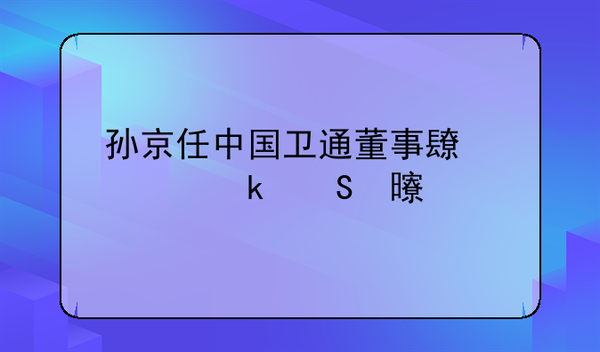 孙京任中国卫通董事长、党委书记