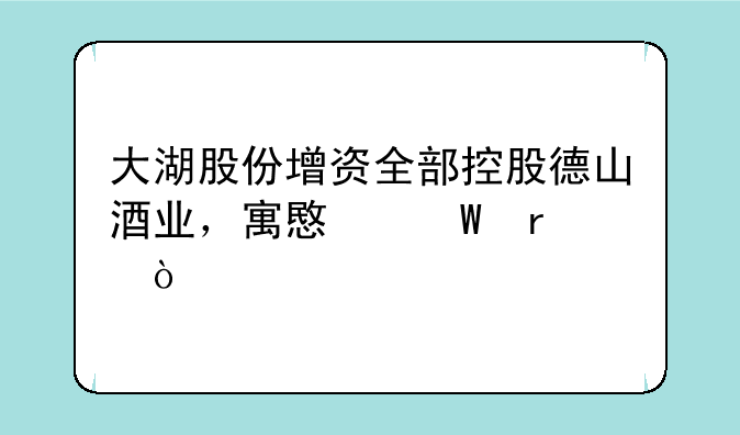 大湖股份增资全部控股德山酒业，寓意何在？