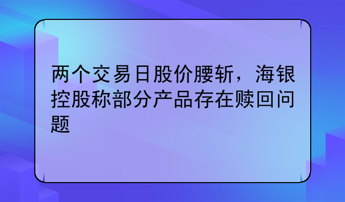 两个交易日股价腰斩，海银控股称部分产品存在赎回问题