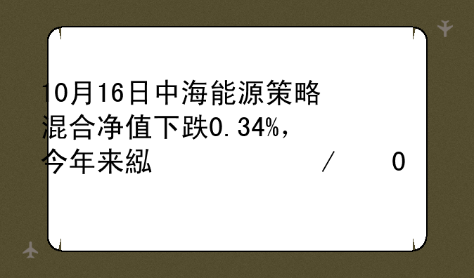 10月16日中海能源策略混合净值下跌0.34%，今年来累计下跌13.96%