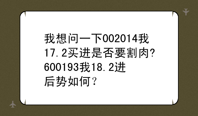 我想问一下002014我17.2买进是否要割肉?600193我18.2进后势如何？